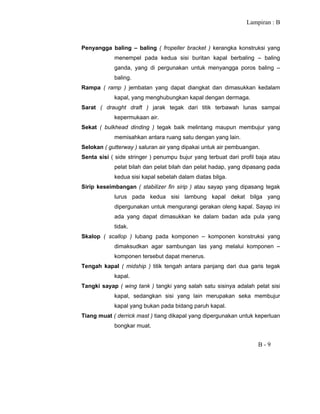 Lampiran : B
B - 9
Penyangga baling – baling ( fropeller bracket ) kerangka konstruksi yang
menempel pada kedua sisi buritan kapal berbaling – baling
ganda, yang di pergunakan untuk menyangga poros baling –
baling.
Rampa ( ramp ) jembatan yang dapat diangkat dan dimasukkan kedalam
kapal, yang menghubungkan kapal dengan dermaga.
Sarat ( draught draft ) jarak tegak dari titik terbawah lunas sampai
kepermukaan air.
Sekat ( bulkhead dinding ) tegak baik melintang maupun membujur yang
memisahkan antara ruang satu dengan yang lain.
Selokan ( gutterway ) saluran air yang dipakai untuk air pembuangan.
Senta sisi ( side stringer ) penumpu bujur yang terbuat dari profil baja atau
pelat bilah dan pelat bilah dan pelat hadap, yang dipasang pada
kedua sisi kapal sebelah dalam diatas bilga.
Sirip keseimbangan ( stabilizer fin sirip ) atau sayap yang dipasang tegak
lurus pada kedua sisi lambung kapal dekat bilga yang
dipergunakan untuk mengurangi gerakan oleng kapal. Sayap ini
ada yang dapat dimasukkan ke dalam badan ada pula yang
tidak.
Skalop ( scallop ) lubang pada komponen – komponen konstruksi yang
dimaksudkan agar sambungan las yang melalui komponen –
komponen tersebut dapat menerus.
Tengah kapal ( midship ) titik tengah antara panjang dari dua garis tegak
kapal.
Tangki sayap ( wing tank ) tangki yang salah satu sisinya adalah pelat sisi
kapal, sedangkan sisi yang lain merupakan seka membujur
kapal yang bukan pada bidang paruh kapal.
Tiang muat ( derrick mast ) tiang dikapal yang dipergunakan untuk keperluan
bongkar muat.
 