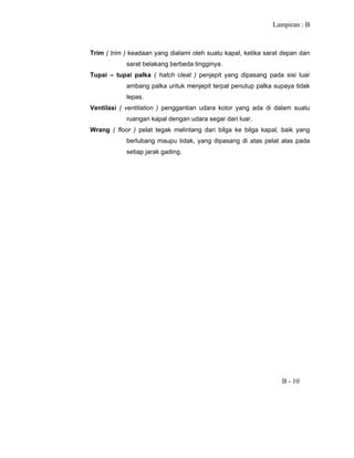 Lampiran : B
B - 10
Trim ( trim ) keadaan yang dialami oleh suatu kapal, ketika sarat depan dan
sarat belakang berbeda tingginya.
Tupai – tupai palka ( hatch cleat ) penjepit yang dipasang pada sisi luar
ambang palka untuk menjepit terpal penutup palka supaya tidak
lepas.
Ventilasi ( ventilation ) penggantian udara kotor yang ada di dalam suatu
ruangan kapal dengan udara segar dari luar.
Wrang ( floor ) pelat tegak melintang dari bilga ke bilga kapal, baik yang
berlubang maupu tidak, yang dipasang di atas pelat alas pada
setiap jarak gading.
 
