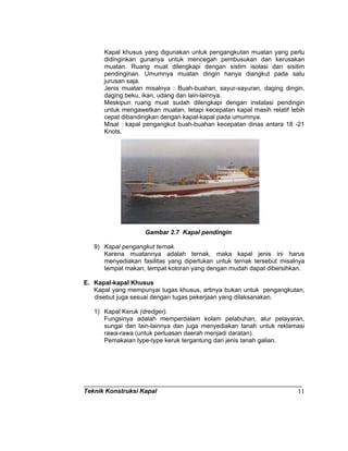 Teknik Konstruksi Kapal 11
Kapal khusus yang digunakan untuk pengangkutan muatan yang perlu
didinginkan gunanya untuk mencegah pembusukan dan kerusakan
muatan. Ruang muat dilengkapi dengan sistim isolasi dan sisitim
pendinginan. Umumnya muatan dingin hanya diangkut pada satu
jurusan saja.
Jenis muatan misalnya : Buah-buahan, sayur-sayuran, daging dingin,
daging beku, ikan, udang dan lain-lainnya.
Meskipun ruang muat sudah dilengkapi dengan instalasi pendingin
untuk mengawetkan muatan, tetapi kecepatan kapal masih relatif lebih
cepat dibandingkan dengan kapal-kapal pada umumnya.
Misal : kapal pengangkut buah-buahan kecepatan dinas antara 18 -21
Knots.
Gambar 2.7 Kapal pendingin
9) Kapal pengangkut ternak.
Karena muatannya adalah ternak, maka kapal jenis ini harus
menyediakan fasilitas yang diperlukan untuk ternak tersebut misalnya
tempat makan, tempat kotoran yang dengan mudah dapat dibersihkan.
E. Kapal-kapal Khusus
Kapal yang mempunyai tugas khusus, artinya bukan untuk pengangkutan,
disebut juga sesuai dengan tugas pekerjaan yang dilaksanakan.
1) Kapal Keruk (dredger).
Fungsinya adalah memperdalam kolam pelabuhan, alur pelayaran,
sungai dan lain-lainnya dan juga menyediakan tanah untuk reklamasi
rawa-rawa (untuk perluasan daerah menjadi daratan).
Pemakaian type-type keruk tergantung dari jenis tanah galian.
 