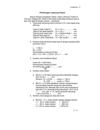 Lampiran : C
C - 6
Perhitungan Lambung Timbul
Sesuai dengan penjelasan diatas, maka Lambung Timbel ini
minimum didapat dari Tabel A kita kapal sudah jelas termasuk type A
atau dan tabel B dengan variasi – variasinya.
1. Penentuan lambung timbul minimum ( Fs ) dari kapal yang
dihitung :
Type A ( lihat Tabel A ) Fs = ( A ) = …………...mm
Type B 100 (lihat tabel B) Fs = ( B ) = ……………mm
Type B (lihat Tabel A,B) Fs = 0,6(A)+0,4(B) =…mm
Type B( lihat tabel A ) Fs = ( A ) =…………… mm
Type B + (lihat Tabel B,B) Fs = (B) +∆ (B) = …….mm
2. Koreksi lambung timbul kapal type B dengan panjang lebih
kecil dari 100 m
L < 100 m
E/L < 0,35
Penambahan Lambung Timbul
∆Fs = 7,5 ( 100 – L) (0,35 – E/L ) = ……mm
3. Koreksi untuk koeffisien Block
Untuk Cb > 0,68 maka :
Penambahan lambung timbul
(Fs+∆Fs)x Cb – 0,68 = ………..mm
136
4. Koreksi untuk Depth
a. Bila D < L/15 maka lambung timbul ditambah dengan
(D-L/15) R = ………mm
Dimana : R = L/0,48 ……. untuk L < 120 m
R = 250……… untuk L ≥ 120 m
b. Bila D < L/15 tidak diadakan reduksi ( pengurangan)
kecuali kapal memiliki bangunan atas tertutup
sepanjang 0,6L ditengah atau trunk yang menyeluruh
dan jika h ≥ hn lambung timbul dikurangi = (D-L/15) R
=………mm, jika h < hn lambung timbul dikurangi
= (D-L/15) R.h/hn = ………..mm
5. Koreksi untuk bangunan atas dan trunk.
a. Bila E/L = 0,1, maka reduksi adalah sebagai berikut :
L = 24 m, maka reduksi = 350 mm
L = 85 m, maka reduksi = 860 mm
L ≥ 122 m, maka reduksi = 4070 mm
 