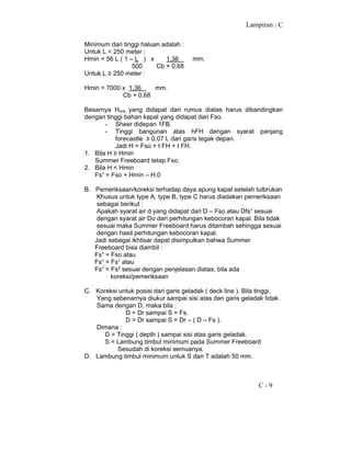 Lampiran : C
C - 9
Minimum dari tinggi haluan adalah :
Untuk L < 250 meter :
Hmin = 56 L ( 1 – L ) x 1,36 mm.
500 Cb + 0,68
Untuk L ≥ 250 meter :
Hmin = 7000 x 1,36 mm.
Cb + 0,68
Besarnya Hmin yang didapat dari rumus diatas harus dibandingkan
dengan tinggi bahan kapal yang didapat dari Fso.
- Sheer didepan 1FB.
- Tinggi bangunan atas hFH dengan syarat panjang
forecastle ≥ 0,07 L dari garis tegak depan.
Jadi H = Fso + t FH + t FH.
1. Bila H ≥ Hmin
Summer Freeboard tetap Fso.
2. Bila H < Hmin
Fs¹ = Fso + Hmin – H.0
B. Pemeriksaan/koreksi terhadap daya apung kapal setelah tulbrukan
Khusus untuk type A, type B, type C harus diadakan pemeriksaan
sebagai berikut :
Apakah syarat air d yang didapat dari D – Fso atau Dfs¹ sesuai
dengan syarat air Do dari perhitungan kebocoran kapal. Bila tidak
sesuai maka Summer Freeboard harus ditambah sehingga sesuai
dengan hasil perhitungan kebocoran kapal.
Jadi sebagai ikhtisar dapat disimpulkan bahwa Summer
Freeboard bisa diambil :
Fs¹ = Fso atau
Fs¹ = Fs¹ atau
Fs¹ = Fs² sesuai dengan penjelasan diatas, bila ada
koreksi/pemeriksaan
C. Koreksi untuk posisi dari garis geladak ( deck line ). Bila tinggi,
Yang sebenarnya diukur sampai sisi atas dan garis geladak tidak
Sama dengan D, maka bila :
D = Dr sampai S = Fs.
D > Dr sampai S = Dr – ( D – Fs ).
Dimana :
D = Tinggi ( depth ) sampai sisi atas garis geladak.
S = Lambung timbul minimum pada Summer Freeboard
Sesudah di koreksi semuanya.
D. Lambung timbul minimum untuk S dan T adalah 50 mm.
 