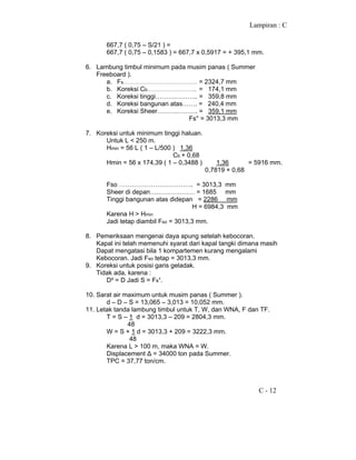 Lampiran : C
C - 12
667,7 ( 0,75 – S/21 ) =
667,7 ( 0,75 – 0,1583 ) = 667,7 x 0,5917 = + 395,1 mm.
6. Lambung timbul minimum pada musim panas ( Summer
Freeboard ).
a. Fs………………………………………… = 2324,7 mm
b. Koreksi Cb………………………….. = 174,1 mm
c. Koreksi tinggi……………….. = 359,8 mm
d. Koreksi bangunan atas……. = 240,4 mm
e. Koreksi Sheer………………. = 359,1 mm
Fs° = 3013,3 mm
7. Koreksi untuk minimum tinggi haluan.
Untuk L < 250 m.
Hmin = 56 L ( 1 – L/500 ) 1,36
Cb + 0,68
Hmin = 56 x 174,39 ( 1 – 0,3488 ) 1,36 = 5916 mm.
0,7819 + 0,68
Fso …………………………….. = 3013,3 mm
Sheer di depan………………… = 1685 mm
Tinggi bangunan atas didepan = 2286 mm
H = 6984,3 mm
Karena H > Hmin
Jadi tetap diambil Fso = 3013,3 mm.
8. Pemeriksaan mengenai daya apung setelah kebocoran.
Kapal ini telah memenuhi syarat dari kapal tangki dimana masih
Dapat mengatasi bila 1 kompartemen kurang mengalami
Kebocoran. Jadi Fso tetap = 3013,3 mm.
9. Koreksi untuk posisi garis geladak.
Tidak ada, karena :
D² = D Jadi S = Fs¹.
10. Sarat air maximum untuk musim panas ( Summer ).
d – D – S = 13,065 – 3,013 = 10,052 mm.
11. Letak tanda lambung timbul untuk T, W, dan WNA, F dan TF.
T = S – 1 d = 3013,3 – 209 = 2804,3 mm.
48
W = S + 1 d = 3013,3 + 209 = 3222,3 mm.
48
Karena L > 100 m, maka WNA = W.
Displacement ∆ = 34000 ton pada Summer.
TPC = 37,77 ton/cm.
 