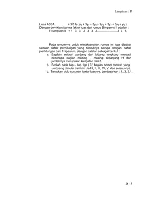 Lampiran : D
D - 5
Luas ABBA = 3/8 h ( y0 + 3y1 + 3y2 + 2y3 + 3y4 + 3y5 + y6 ).
Dengan demikian bahwa faktor luas dari rumus Simpsons II adalah :
Fl simpson II = 1 3 3 2 3 3 2.........................3 3 1.
Pada umumnya untuk melaksanakan rumus ini juga dipakai
sebuah daftar perhitungan yang bentuknya serupa dengan daftar
perhitungan dari Trapesium, dengan catatan sebagai berikut :
a. Bagilah seluruh panjang dari bidang lengkung menjadi
beberapa bagian masing – masing sepanjang H dan
jumlahnya merupakan kelipatan dari 3.
b. Berilah pada tiap – tiap tiga ( 3 ) bagian nomor romawi yang
urut yang dimulai dari kiri. Jadi I, II, III, IV, V, dan seterusnya.
c. Tentukan dulu susunan faktor luasnya, berdasarkan : 1, 3, 3,1.
 