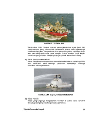 Teknik Konstruksi Kapal 14
Gambar.2.10 Kapal ikan
Kapal-kapal ikan dimana operasi penangkapannya agak jauh dari
pangkalannya, yang berhari-hari memerlukan waktu dalam operasinya
biasanya dilengkapi dengan kotak ikan yang didinginkan, sehingga ikan-
ikan hasil tangkapan tidak cepat menjadi busuk. Bahkan untuk kapal-
kapal ikan yang modern dilengkapi dengan pabrik ikan dalam kaleng.
4) Kapal Pemadam Kebakaran
Kapal yang fungsinya membantu memadakan kebakaran pada kapal lain
atau kebakaran pada dermaga pelabuhan. Operasinya biasanya
dilakukan sekitar pelabuhan.
Gambar 2.11. Kapal pemadam kebakaran
5) Kapal Peneliti
Kapal yang fungsinya mengadakan penelitian di lautan, kapal tersebut
dilengkapi dengan peralatan-peralatan penelitian.
 