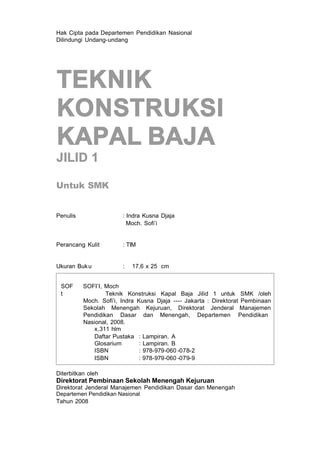 Hak Cipta pada Departemen Pendidikan Nasional
Dilindungi Undang-undang
TEKNIK
KONSTRUKSI
KAPAL BAJA
JILID 1
Untuk SMK
Penulis : Indra Kusna Djaja
Moch. Sofi’i
Perancang Kulit : TIM
Ukuran Buku : 17,6 x 25 cm
SOF SOFI’I, Moch
t Teknik Konstruksi Kapal Baja Jilid 1 untuk SMK /oleh
Moch. Sofi’i, Indra Kusna Djaja ---- Jakarta : Direktorat Pembinaan
Sekolah Menengah Kejuruan, Direktorat Jenderal Manajemen
Pendidikan Dasar dan Menengah, Departemen Pendidikan
Nasional, 2008.
x,311 hlm
Daftar Pustaka : Lampiran. A
Glosarium : Lampiran. B
ISBN : 978-979-060 -078-2
ISBN : 978-979-060 -079-9
Diterbitkan oleh
Direktorat Pembinaan Sekolah Menengah Kejuruan
Direktorat Jenderal Manajemen Pendidikan Dasar dan Menengah
Departemen Pendidikan Nasional
Tahun 2008
 