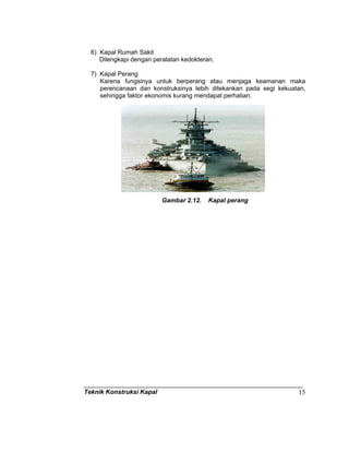 Teknik Konstruksi Kapal 15
6) Kapal Rumah Sakit
Dilengkapi dengan peralatan kedokteran.
7) Kapal Perang
Karena fungsinya untuk berperang atau menjaga keamanan maka
perencanaan dan konstruksinya lebih ditekankan pada segi kekuatan,
sehingga faktor ekonomis kurang mendapat perhatian.
Gambar 2.12. Kapal perang
 