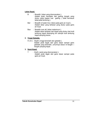Teknik Konstruksi Kapal 18
Lebar Kapal.
B : Breadth ( lebar yang direncanakan ).
Adalah jarak mendatar dari gading tengah yang
diukur pada bagian luar gading. ( tidak termasuk
tebal pelat lambung ).
Bwl : Breadth of water line ( lebar pada garis air muat ).
Adalah lebar yang terbesar yang diukur pada garis
air muat.
Boa : Breatdh over all ( lebar maksimum ).
Adalah lebar terbesar dari kapal yang diukur dari kulit
lambung kapal disamping kiri sampai kulit lambung
kapal samping kanan.
2. Tinggi Geladak.
H ( D ) : Depth ( tinggi terendah dari geladak ).
Adalah jarak tegak dari garis dasar sampai garis
geladak yang terendah, umumnya diukur di tengah –
tengah panjang kapal.
3. Sarat Kapal.
T : Draft ( sarat yang direncanakan ).
Adalah jarak tegak dari garis dasar sampai pada
garis air muat.
 
