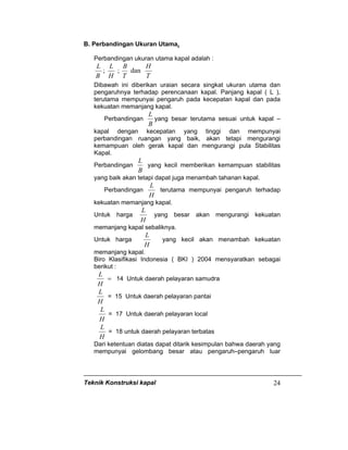 Teknik Konstruksi kapal 24
B. Perbandingan Ukuran Utama.
Perbandingan ukuran utama kapal adalah :
B
L
;
H
L
;
T
B
dan
T
H
Dibawah ini diberikan uraian secara singkat ukuran utama dan
pengaruhnya terhadap perencanaan kapal. Panjang kapal ( L ),
terutama mempunyai pengaruh pada kecepatan kapal dan pada
kekuatan memanjang kapal.
Perbandingan
B
L
yang besar terutama sesuai untuk kapal –
kapal dengan kecepatan yang tinggi dan mempunyai
perbandingan ruangan yang baik, akan tetapi mengurangi
kemampuan oleh gerak kapal dan mengurangi pula Stabilitas
Kapal.
Perbandingan
B
L
yang kecil memberikan kemampuan stabilitas
yang baik akan tetapi dapat juga menambah tahanan kapal.
Perbandingan
H
L
terutama mempunyai pengaruh terhadap
kekuatan memanjang kapal.
Untuk harga
H
L
yang besar akan mengurangi kekuatan
memanjang kapal sebaliknya.
Untuk harga
H
L
yang kecil akan menambah kekuatan
memanjang kapal.
Biro Klasifikasi Indonesia ( BKI ) 2004 mensyaratkan sebagai
berikut :
=
H
L
14 Untuk daerah pelayaran samudra
H
L
= 15 Untuk daerah pelayaran pantai
H
L
= 17 Untuk daerah pelayaran local
H
L
= 18 untuk daerah pelayaran terbatas
Dari ketentuan diatas dapat ditarik kesimpulan bahwa daerah yang
mempunyai gelombang besar atau pengaruh–pengaruh luar
 