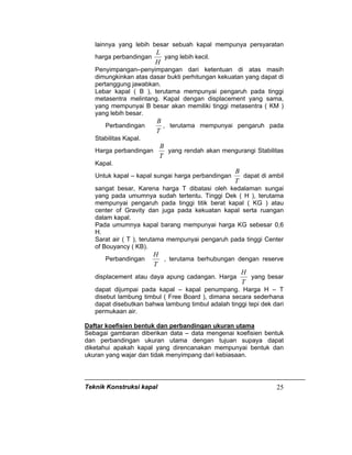 Teknik Konstruksi kapal 25
lainnya yang lebih besar sebuah kapal mempunya persyaratan
harga perbandingan
H
L
yang lebih kecil.
Penyimpangan–penyimpangan dari ketentuan di atas masih
dimungkinkan atas dasar bukti perhitungan kekuatan yang dapat di
pertanggung jawabkan.
Lebar kapal ( B ), terutama mempunyai pengaruh pada tinggi
metasentra melintang. Kapal dengan displacement yang sama,
yang mempunyai B besar akan memiliki tinggi metasentra ( KM )
yang lebih besar.
Perbandingan
T
B
, terutama mempunyai pengaruh pada
Stabilitas Kapal.
Harga perbandingan
T
B
yang rendah akan mengurangi Stabilitas
Kapal.
Untuk kapal – kapal sungai harga perbandingan
T
B
dapat di ambil
sangat besar, Karena harga T dibatasi oleh kedalaman sungai
yang pada umumnya sudah tertentu. Tinggi Dek ( H ), terutama
mempunyai pengaruh pada tinggi titik berat kapal ( KG ) atau
center of Gravity dan juga pada kekuatan kapal serta ruangan
dalam kapal.
Pada umumnya kapal barang mempunyai harga KG sebesar 0,6
H.
Sarat air ( T ), terutama mempunyai pengaruh pada tinggi Center
of Bouyancy ( KB).
Perbandingan
T
H
, terutama berhubungan dengan reserve
displacement atau daya apung cadangan. Harga
T
H
yang besar
dapat dijumpai pada kapal – kapal penumpang. Harga H – T
disebut lambung timbul ( Free Board ), dimana secara sederhana
dapat disebutkan bahwa lambung timbul adalah tinggi tepi dek dari
permukaan air.
Daftar koefisien bentuk dan perbandingan ukuran utama
Sebagai gambaran diberikan data – data mengenai koefisien bentuk
dan perbandingan ukuran utama dengan tujuan supaya dapat
diketahui apakah kapal yang direncanakan mempunyai bentuk dan
ukuran yang wajar dan tidak menyimpang dari kebiasaan.
 