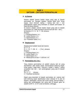 Teknik Konstruksi kapal 27
BAB V.
SATUAN – SATUAN PERKAPALAN
A. Isi Karene
Karene adalah bentuk badan kapal yang ada di bawah
permukaan air. Dengan catatan, bahwa tabel kulit, lunas
sayap, daun kemudi, baling – baling dan lain – lain
perlengkapan kapal yang terendam di bawah permukaan air
tidak termasuk Karene.
Isi karene adalah volume badan kapal yang ada di bawah
permukaan air ( tidak termasuk volume kulit dan lain – lain ).
Isi Karene ( V ) = L . B . T . Cb, dimana
Dimana :
L = Panjang Karene ( m )
B = Lebar Karene ( m )
T = Sarat Karene ( m )
Cb = Koefisien balok ( m )
B. Displacement
Displacement adalah berat dari karene
D = V . δ
D = L . B . T . CB . δ ….. ( Ton ), dimana
Dimana :
L = Panjang Kapa ( m )
B = Lebar Kapal ( m )
T = Sarat kapal ( m )
δ= Massa jenis air laut = 1,025 ton / m³.
C. Pemindahan Air ( Vs ).
Yang disebut pemindahan air adalah volume dari air yang
dipindahkan oleh badan kapal, termasukkulit lambung kapal,
lunas sayap ( bilge keel ), kemudi ( rudder ), baling – baling
(propeller) dan lain – lain perlengkapan yang ada di bawah
garis air.
Vs = V . C dimana :
C = Koefisien tambahan.
Kapal yang terendam di bawah permukaan air, volume dari
kulit lambung kapal diperkirakan akan sebesar 6 % dari Isi
Karene, sedangkan volume dari lunas sayap, kemudi baling –
baling dan perlengkapan lain yang ada di bawah garis air
adalah 0,075 % - 0,15 % dari Isi Karene, sehingga.
 