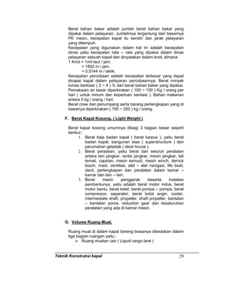 Teknik Konstruksi kapal 29
Berat bahan bakar adalah jumlah berat bahan bakar yang
dipakai dalam pelayaran. Jumlahnya tergantung dari besarnya
PK mesin, kecepatan kapal itu sendiri dan jarak pelayaran
yang ditempuh.
Kecepatan yang digunakan dalam hal ini adalah kecepatan
dinas yaitu kecepatan rata – rata yang dipakai dalam dinas
pelayaran sebuah kapal dan dinyatakan dalam knot, dimana
1 Knot = 1mil laut / jam.
= 1852 m / jam.
= 0,5144 m / detik.
Kecepatan percobaan adalah kecepatan terbesar yang dapat
dicapai kapal dalam pelayaran percobaannya. Berat minyak
lumas berkisar ( 2 ~ 4 ) % dari berat bahan bakar yang dipakai.
Pemakaian air tawar diperkirakan ( 100 ~ 150 ) Kg / orang per
hari ( untuk minum dan keperluan sanitasi ). Bahan makanan
antara 5 kg / orang / hari.
Berat crew dan penumpang serta barang perlengkapan yang di
bawanya diperkirakan ( 150 ~ 200 ) kg / orang.
F. Berat Kapal Kosong. ( Light Weight )
Berat kapal kosong umumnya dibagi 3 bagian besar seperti
berikut :
1. Berat baja badan kapal ( berat karpus ), yaitu berat
badan kapal, bangunan atas ( superstructure ) dan
perumahan geladak ( deck house ).
2. Berat peralatan, yaitu berat dari seluruh peralatan
antara lain jangkar, rantai jangkar, mesin jangkar, tali
temali, capstan, mesin kemudi, mesin winch, derrick
boom, mast, ventilasi, alat – alat navigasi, life boat,
davit, perlengkapan dan peralatan dalam kamar –
kamar dan lain – lain.
3. Berat mesin penggerak beserta instalasi
pembantunya, yaitu adalah berat motor induk, berat
motor bantu, berat ketel, berat pompa – pompa, berat
compressor, separator, berat botol angin, cooler,
intermediate shaft, propeller, shaft propeller, bantalan
– bantalan poros, reduction gear dan keseluruhan
peralatan yang ada di kamar mesin.
G. Volume Ruang Muat.
Ruang muat di dalam kapal barang biasanya dibedakan dalam
tiga bagian ruangan yaitu :
Ruang muatan cair ( Liquid cargo tank )
 