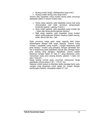 Teknik Konstruksi kapal 30
Ruang muatan dingin ( Refrigerated cargo hold )
Ruang muatan kering ( Dry cargo hold )
Volume atau kapasitas ruang muatan kering pada umumnya
dibedakan dalam 3 macam muatan yaitu :
Gross cargo capacity, yaitu kapasitas ruang muat yang
direncanakan jadi tidak termasuk pengurangan
konstruksi gading – gading ( Frame ).
Grain cargo capacity, yaitu kapasitas ruang muatan biji
– bijian atau tanpa pembungkusan tertentu.
Bale cargo capacity, yaitu kapasitas ruang muatan
dalam pembungkusan tertentu misalnya dalam karung,
kotak, derum dan lain – lain.
Pada umumnya harga grain cargo capacity lebih besar
dibandingkan dengan bale cargo capacity. Volume ruang
muatan ( kapasitas ruang muatan ) sangat tergantung pada
jenis barang / muatan yang diangkut. Dengan perkataan lain
hal ini tergantung pada spesifikasi volume atau stowage factor
jenis barang yang diangkut. Spesifikasi volume adalah
besarnya ruangan dalam m³ atau ft ³ yang diperlukan untuk
menyimpan suatu jenis barang tertentu seberat 1 metric ton
atau 1 long ton.
Kapal barang normal pada umumnya mempunyai harga
spesifikasi volume antara 1,30 ~ 1,70 m³ / ton.
Sekedar contoh berikut ini diberikan daftar stowage factor yaitu
ruangan yang diperlukan untuk setiap ton muatan dengan
pembungkus tertentu, dinyatakan dalam m³ / ton.
 