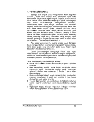 Teknik Konstruksi kapal 32
H. TONASE ( TONNAGE )
Sebagai alat angkut yang dipergunakan dalam kegiatan
ekonomi , maka kapal tersebut tentu dikenakan pajak serta
memerlukan biaya sehubungan dengan kegiatan, Bahwa makin
besar sebuah kapal, akan makn besar pula pajak serta ongkos
yang harus dikeluarkannya. Sebagaimana diketahui,
pertambahan besar kapal sangat bervariasi baik terhadap
panjang, lebar maupun tingginya. Besarnya panjang kapal dan
lebar kapal belum dapat dipakai sebagai pedoman untuk
menunjukkan besarnya kapal. Sebab ukuran besarnya kapal
adalah persoalan kapasitas muat ( Carrying capacity ). Oleh
karena itu dalam menentukan pajak, berlaku suatu pedoman
bahwa besarnya pajak yang dikenakan pada sebuah kapal
haruslah sebanding dengan kemampuan kapal tersebut untuk
menghasilkan ( Potensial earning capacity ).
Atas dasar pemikiran ini, karena tonase kapal dianggap
dapat menggambarkan potensial earning capacity sebuah kapal,
maka besar pajak yang dikenakan pada suatu kapal dapat
didasarkan atas besarnya tonasenya.
Dalam perkembangan selanjutnya bukan saja pajak
pelabuhan atas besarnya tonase melainkan ongkos pengedokan,
penundaan serta beberapa persyaratan keselamatan pelayaran
didasarkan pula atas besarnya tonnage.
Dapat disimpulkan gunanya tonnage adalah :
a. Untuk menunjukkan ukuran besarnya kapal yaitu kapasitas
muatnya.
b. Bagi pemerintah adalah untuk dasar pegangan dalam
memungut pajak diantaranya adalah pajak pelabuhan
sebagai imbalan atas pelayanan ( Service ) yang telah
diterima kapal.
c. Bagi pemilik kapal adalah untuk memperkirakan pendapatan
maupun pengeluaran ( pajak dan ongkos ) yang harus
dikeluarkan pada waktu tertentu.
d. Tonase dipergunakan sebagai batasan terhadap berlakunya
syarat – syarat keselamatan kapal ataupun beberapa syarat
lain.
e. Digalangan kapal, tonnage digunakan sebagai pedoman
dalam menetapkan tarif docking dan reparasi kapal.
 