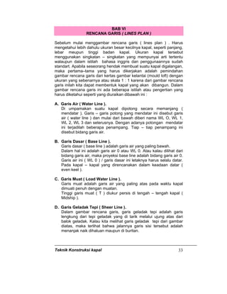 Teknik Konstruksi kapal 33
BAB VI
RENCANA GARIS ( LINES PLAN )
Sebelum mulai menggambar rencana garis ( lines plan ) . Harus
mengetahui lebih dahulu ukuran besar kecilnya kapal, seperti panjang,
lebar meupun tinggi badan kapal. Ukuran kapal tersebut
menggunakan singkatan – singkatan yang mempunyai arti tertentu
walaupun dalam istilah bahasa inggris dan penggunaannya sudah
standart. Apabila seseorang hendak membuat suatu kapal digalangan,
maka pertama–tama yang harus dikerjakan adalah pemindahan
gambar rencana garis dari kertas gambar kelantai (mould loft) dengan
ukuran yang sebenarnya atau skala 1 : 1 karena dari gambar rencana
garis inilah kita dapat membentuk kapal yang akan dibangun. Dalam
gambar rencana garis ini ada beberapa istilah atau pengertian yang
harus diketahui seperti yang diuraikan dibawah ini :
A. Garis Air ( Water Line ).
Di umpamakan suatu kapal dipotong secara memanjang (
mendatar ). Garis – garis potong yang mendatar ini disebut garis
air ( water line ) dan mulai dari bawah diberi nama WL O, WL 1,
WL 2, WL 3 dan seterusnya. Dengan adanya potongan mendatar
ini terjadilah beberapa penampang. Tiap – tiap penampang ini
disebut bidang garis air.
B. Garis Dasar ( Base Line ).
Garis dasar ( base line ) adalah garis air yang paling bawah.
Dalam hal ini adalah garis air 0 atau WL 0. Atau kalau dilihat dari
bidang garis air, maka proyeksi base line adalah bidang garis air 0.
Garis air ini ( WL 0 ) / garis dasar ini letaknya harus selalu datar.
Pada kapal – kapal yang direncanakan dalam keadaan datar (
even keel ).
C. Garis Muat ( Load Water Line ).
Garis muat adalah garis air yang paling atas pada waktu kapal
dimuati penuh dengan muatan.
Tinggi garis muat ( T ) diukur persis di tengah – tengah kapal (
Midship ).
D. Garis Geladak Tepi ( Sheer Line ).
Dalam gambar rencana garis, garis geladak tepi adalah garis
lengkung dari tepi geladak yang di tarik melalui ujung atas dari
balok geladak. Kalau kita melihat garis geladak tepi dari gambar
diatas, maka terlihat bahwa jalannya garis sisi tersebut adalah
menanjak naik dihaluan maupun di buritan.
 