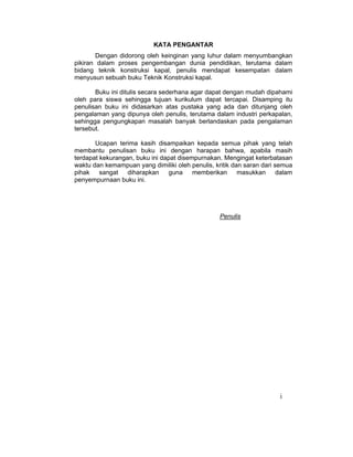 i
KATA PENGANTAR
Dengan didorong oleh keinginan yang luhur dalam menyumbangkan
pikiran dalam proses pengembangan dunia pendidikan, terutama dalam
bidang teknik konstruksi kapal, penulis mendapat kesempatan dalam
menyusun sebuah buku Teknik Konstruksi kapal.
Buku ini ditulis secara sederhana agar dapat dengan mudah dipahami
oleh para siswa sehingga tujuan kurikulum dapat tercapai. Disamping itu
penulisan buku ini didasarkan atas pustaka yang ada dan ditunjang oleh
pengalaman yang dipunya oleh penulis, terutama dalam industri perkapalan,
sehingga pengungkapan masalah banyak berlandaskan pada pengalaman
tersebut.
Ucapan terima kasih disampaikan kepada semua pihak yang telah
membantu penulisan buku ini dengan harapan bahwa, apabila masih
terdapat kekurangan, buku ini dapat disempurnakan. Mengingat keterbatasan
waktu dan kemampuan yang dimiliki oleh penulis, kritik dan saran dari semua
pihak sangat diharapkan guna memberikan masukkan dalam
penyempurnaan buku ini.
Penulis
 