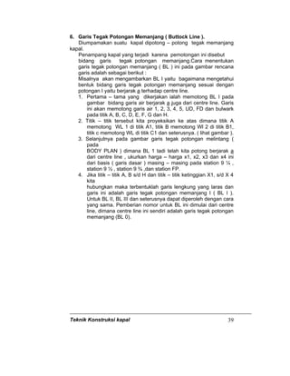 Teknik Konstruksi kapal 39
6. Garis Tegak Potongan Memanjang ( Buttock Line ).
Diumpamakan suatu kapal dipotong – potong tegak memanjang
kapal.
Penampang kapal yang terjadi karena pemotongan ini disebut
bidang garis tegak potongan memanjang.Cara menentukan
garis tegak potongan memanjang ( BL ) ini pada gambar rencana
garis adalah sebagai berikut :
Misalnya akan mengambarkan BL I yaitu bagaimana mengetahui
bentuk bidang garis tegak potongan memanjang sesuai dengan
potongan I yaitu berjarak a terhadap centre line.
1. Pertama – tama yang dikerjakan ialah memotong BL I pada
gambar bidang garis air berjarak a juga dari centre line. Garis
ini akan memotong garis air 1, 2, 3, 4, 5, UD, FD dan bulwark
pada titik A, B, C, D, E, F, G dan H.
2. Titik – titik tersebut kita proyeksikan ke atas dimana titik A
memotong WL 1 di titik A1, titik B memotong Wl 2 di titik B1,
titik c memotong WL di titik C1 dan seterusnya. ( lihat gambar ).
3. Selanjutnya pada gambar garis tegak potongan melintang (
pada
BODY PLAN ) dimana BL 1 tadi telah kita potong berjarak a
dari centre line , ukurkan harga – harga x1, x2, x3 dan x4 ini
dari basis ( garis dasar ) masing – masing pada station 9 ¼ ,
station 9 ½ , station 9 ¾ ,dan station FP.
4. Jika titik – titik A, B s/d H dan titik – titik ketinggian X1, s/d X 4
kita
hubungkan maka terbentuklah garis lengkung yang laras dan
garis ini adalah garis tegak potongan memanjang I ( BL I ).
Untuk BL II, BL III dan seterusnya dapat diperoleh dengan cara
yang sama. Pemberian nomor untuk BL ini dimulai dari centre
line, dimana centre line ini sendiri adalah garis tegak potongan
memanjang (BL 0).
 