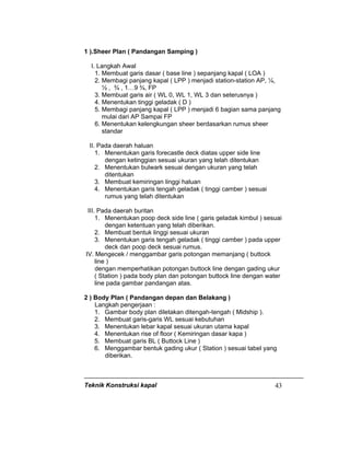 Teknik Konstruksi kapal 43
1 ).Sheer Plan ( Pandangan Samping )
I. Langkah Awal
1. Membuat garis dasar ( base line ) sepanjang kapal ( LOA )
2. Membagi panjang kapal ( LPP ) menjadi station-station AP, ¼,
½ , ¾ , 1…9 ¾, FP
3. Membuat garis air ( WL 0, WL 1, WL 3 dan seterusnya )
4. Menentukan tinggi geladak ( D )
5. Membagi panjang kapal ( LPP ) menjadi 6 bagian sama panjang
mulai dari AP Sampai FP
6. Menentukan kelengkungan sheer berdasarkan rumus sheer
standar
II. Pada daerah haluan
1. Menentukan garis forecastle deck diatas upper side line
dengan ketinggian sesuai ukuran yang telah ditentukan
2. Menentukan bulwark sesuai dengan ukuran yang telah
ditentukan
3. Membuat kemiringan linggi haluan
4. Menentukan garis tengah geladak ( tinggi camber ) sesuai
rumus yang telah ditentukan
III. Pada daerah buritan
1. Menentukan poop deck side line ( garis geladak kimbul ) sesuai
dengan ketentuan yang telah diberikan.
2. Membuat bentuk linggi sesuai ukuran
3. Menentukan garis tengah geladak ( tinggi camber ) pada upper
deck dan poop deck sesuai rumus.
IV. Mengecek / menggambar garis potongan memanjang ( buttock
line )
dengan memperhatikan potongan buttock line dengan gading ukur
( Station ) pada body plan dan potongan buttock line dengan water
line pada gambar pandangan atas.
2 ) Body Plan ( Pandangan depan dan Belakang )
Langkah pengerjaan :
1. Gambar body plan diletakan ditengah-tengah ( Midship ).
2. Membuat garis-garis WL sesuai kebutuhan
3. Menentukan lebar kapal sesuai ukuran utama kapal
4. Menentukan rise of floor ( Kemiringan dasar kapa )
5. Membuat garis BL ( Buttock Line )
6. Menggambar bentuk gading ukur ( Station ) sesuai tabel yang
diberikan.
 