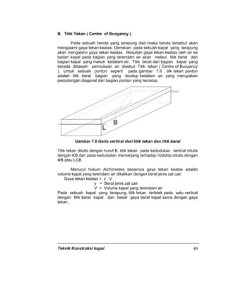 Teknik Konstruksi kapal 49
B. Titik Tekan ( Centre of Buoyancy )
Pada sebuah benda yang terapung diair,maka benda tersebut akan
mengalami gaya tekan keatas. Demikian pada sebuah kapal yang terapung
akan mengalami gaya tekan keatas. Resultan gaya tekan keatas oleh air ke
badan kapal pada bagian yang terendam air akan melaui titik berat dari
bagian kapal yang masuk kedalam air. Titik berat dari bagian kapal yang
berada dibawah permukaan air disebut Titik tekan ( Centre of Buoyancy
). Untuk sebuah ponton seperti pada gambar 7.6 , titk tekan ponton
adalah titik berat bagian yang tecelup kedalam air yang merupakan
perpotongan diagonal dari bagian ponton yang tercelup.
Gambar 7.6 Garis vertical dari titik tekan dan titik berat
Titik tekan ditulis dengan huruf B, titik tekan pada kedudukan vertical ditulis
dengan KB dan pada kedudukan memanjang terhadap midship ditulis dengan
ФB atau LCB.
Menurut hukum Archimedes besarnya gaya tekan keatas adalah
volume kapal yang terendam air dikalikan dengan berat jenis zat cair.
Gaya tekan keatas = γ . V
γ = Berat jenis zat cair
V = Volume kapal yang terendam air
Pada sebuah kapal yang terapung, titik tekan terletak pada satu vertical
dengan titik berat kapal dan besar gaya berat kapal sama dengan gaya
tekan .
 