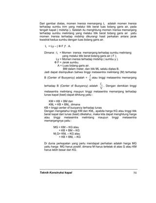 Teknik Konstruksi kapal 54
Dari gambar diatas, momen Inersia memanjang IL adalah momen Inersia
terhadap sumbu trim yang melalui titik berat luas bidang garis air, pada
tengah kapal ( midship ). Setelah itu menghitung momen Inersia memanjang
terhadap sumbu melintang yang melalui titik berat bidang garis air yaitu
momen Inersia terhadap midship dikurangi hasil perkalian antara jarak
kwadrat kedua sumbu dengan luas bidang garis air.
IL = Ly – ( Ф F )² . A.
Dimana : IL = Momen inersia memanjang terhadap sumbu melintang
yang melalui titik berat bidang garis air ( F ).
Ly = Momen inersia terhadap midship ( sumbu y ).
Ф F = Jarak sumbu.
A = Luas bidang garis air.
BM dalam meter, dan titik ML selalu diatas B.
Jadi dapat disimpulkan bahwa tinggi metasentra melintang (M) terhadap
B (Center of Buoyancy) adalah =
∇
I
atau tinggi metasentra memanjang
terhadap B (Center of Buoyancy) adalah
∇
LI
. Dengan demikian tinggi
metasentra melintang maupun tinggi metasentra memanjang terhadap
lunas kapal (keel) dapat dihitung yaitu :
KM = KB + BM dan
KML = KB + BML, dimana
KB = tinggi center of buoyancy terhadap lunas
Dengan mengetahui tinggi KM dan KML, apabila harga KG atau tinggi titik
berat kapal dari lunas (keel) diketahui, maka kita dapat menghitung harga
atau tinggi metasentra melintang maupun tinggi metasentra
memanjangnya yaitu :
MG = KM – KG atau
= KB + BM – KG
MLG= KML – KG atau
= KB + BML – KG
Di dunia perkapalan yang perlu mendapat perhatian adalah harga MG
yaitu harga MG harus positif, dimana M harus terletak di atas G atau KM
harus lebih besar dari KG.
 