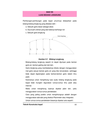 Teknik Konstruksi kapal 60
BAB VIII
LUAS BIDANG LENGKUNG
Perhitungan-perhitungan pada kapal umumnya didasarkan pada
bidang-bidang lengkung yang dibatasi oleh :
a. Sebuah garis dasar sebagai absis
b. Dua buah ordinat yang ada kalanya berharga nol
c. Sebuah garis lengkung
Gambar 8.1 Bidang Lengkung
Bidang-bidang lengkung seperti ini dapat dijumpai pada bentuk
garis air, bentuk gading dan lain-lain.
Garis lengkung yang membatasinya dilukis dengan menggunakan
mal garis sesuai bentuk garis air yang kita rencanakan, sehingga
tidak dapat digolongkan pada bentuk-bentuk garis dalam ilmu
pasti.
Karenanya untuk menghitung luas suatu bidang lengkung pada
kapal tidak mungkin digunakan rumus-rumus ilmu pasti atau
internal.
Maka untuk menghitung luasnya dipakai jalan lain, yaitu
menggunakan rumus-rumus pendekatan.
Cara yang paling praktis untuk menghitungnya adalah dengan
menggunakan alat-alat yang disebut Planimeter atau Integrator.
Untuk rumus-rumus pendekatan biasanya dipakai cara seperti :
 