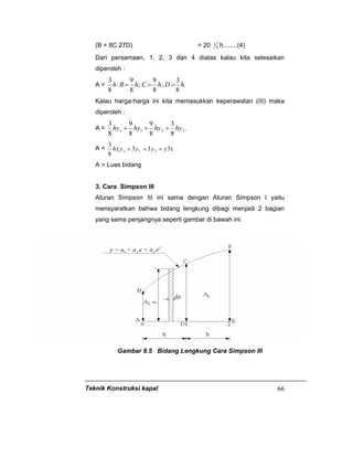 Teknik Konstruksi kapal 66
(B + 8C 27D) = 20 4
1 h........(4)
Dari persamaan, 1, 2, 3 dan 4 diatas kalau kita selesaikan
diperoleh :
A = .
8
3
;
8
9
;
8
9
:
8
3
hDhChBh ===
Kalau harga-harga ini kita memasukkan keperawatan (III) maka
diperoleh :
A = .
8
3
8
9
8
9
8
3
321 hyhyhyhyo +++
A = )333(
8
3
21 yyyyh o +++
A = Luas bidang
3. Cara Simpson III
Aturan Simpson III ini sama dengan Aturan Simpson I yaitu
mensyaratkan bahwa bidang lengkung dibagi menjadi 2 bagian
yang sama penjangnya seperti gambar di bawah ini.
Gambar 8.5 Bidang Lengkung Cara Simpson III
 