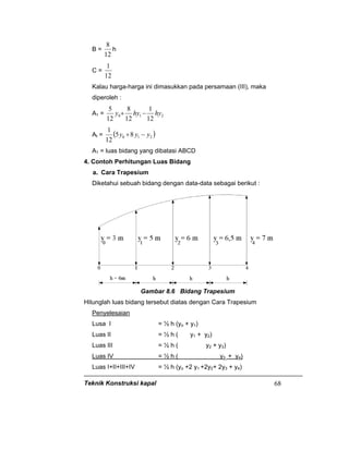Teknik Konstruksi kapal 68
B =
12
8
h
C =
12
1
Kalau harga-harga ini dimasukkan pada persamaan (III), maka
diperoleh :
A1 = 210
12
1
12
8
12
5
hyhyy −+
At = ( )210 85
12
1
yyy −+
A1 = luas bidang yang dibatasi ABCD
4. Contoh Perhitungan Luas Bidang
a. Cara Trapesium
Diketahui sebuah bidang dengan data-data sebagai berikut :
Gambar 8.6 Bidang Trapesium
Hitunglah luas bidang tersebut diatas dengan Cara Trapesium
Penyelesaian
Lusa I = ½ h (yo + y1)
Luas II = ½ h ( y1 + y2)
Luas III = ½ h ( y2 + y3)
Luas IV = ½ h ( y3 + y4)
Luas I+II+III+IV = ½ h (yo +2 y1 +2y2+ 2y3 + y4)
 