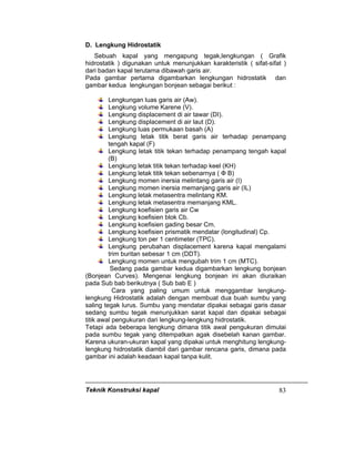 Teknik Konstruksi kapal 83
D. Lengkung Hidrostatik
Sebuah kapal yang mengapung tegak,lengkungan ( Grafik
hidrostatik ) digunakan untuk menunjukkan karakteristik ( sifat-sifat )
dari badan kapal terutama dibawah garis air.
Pada gambar pertama digambarkan lengkungan hidrostatik dan
gambar kedua lengkungan bonjean sebagai berikut :
Lengkungan luas garis air (Aw).
Lengkung volume Karene (V).
Lengkung displacement di air tawar (DI).
Lengkung displacement di air laut (D).
Lengkung luas permukaan basah (A)
Lengkung letak titik berat garis air terhadap penampang
tengah kapal (F)
Lengkung letak titik tekan terhadap penampang tengah kapal
(B)
Lengkung letak titik tekan terhadap keel (KH)
Lengkung letak titik tekan sebenarnya ( Ф B)
Lengkung momen inersia melintang garis air (I)
Lengkung momen inersia memanjang garis air (IL)
Lengkung letak metasentra melintang KM.
Lengkung letak metasentra memanjang KML.
Lengkung koefisien garis air Cw
Lengkung koefisien blok Cb.
Lengkung koefisien gading besar Cm.
Lengkung koefisien prismatik mendatar (longitudinal) Cp.
Lengkung ton per 1 centimeter (TPC).
Lengkung perubahan displacement karena kapal mengalami
trim buritan sebesar 1 cm (DDT).
Lengkung momen untuk mengubah trim 1 cm (MTC).
Sedang pada gambar kedua digambarkan lengkung bonjean
(Bonjean Curves). Mengenai lengkung bonjean ini akan diuraikan
pada Sub bab berikutnya ( Sub bab E )
Cara yang paling umum untuk menggambar lengkung-
lengkung Hidrostatik adalah dengan membuat dua buah sumbu yang
saling tegak lurus. Sumbu yang mendatar dipakai sebagai garis dasar
sedang sumbu tegak menunjukkan sarat kapal dan dipakai sebagai
titik awal pengukuran dari lengkung-lengkung hidrostatik.
Tetapi ada beberapa lengkung dimana titik awal pengukuran dimulai
pada sumbu tegak yang ditempatkan agak disebelah kanan gambar.
Karena ukuran-ukuran kapal yang dipakai untuk menghitung lengkung-
lengkung hidrostatik diambil dari gambar rencana garis, dimana pada
gambar ini adalah keadaan kapal tanpa kulit.
 