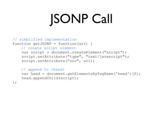 JSONP Call
// simplified implementation
function getJSONP = function(url) {
    // create script element
    var script = document.createElement("script");
    script.setAttribute("type", "text/javascript");
    script.setAttribute("src", url);

     // append to <head>
     var head = document.getElementsByTagName('head')[0];
     head.appendChild(script);
};
 