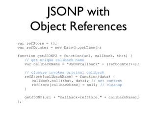 JSONP with
       Object References
var refStore = {};
var refCounter = new Date().getTime();

function getJSONP2 = function(url, callback, that) {
   // get unique callback name
   var callbackName = "JSONPCallback" + (refCounter++);

     // closure invokes original callback
     refStore[callbackName] = function(data) {
        callback.call(that, data); // set context
        refStore[callbackName] = null; // cleanup
     }

     getJSONP(url + "callback=refStore." + callbackName);
};
 