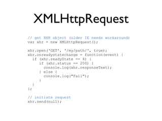 XMLHttpRequest
// get XHR object (older IE needs workaround)
var xhr = new XMLHttpRequest();

xhr.open('GET', '/my/path/', true);
xhr.onreadystatechange = function(event) {
   if (xhr.readyState == 4) {
      if (xhr.status == 200) {
        console.log(xhr.responseText);
      } else {
        console.log("Fail");
      }
   }
};

// initiate request
xhr.send(null);
 