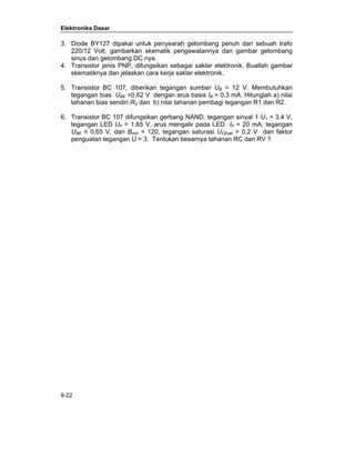 Elektronika Dasar 
3. Diode BY127 dipakai untuk penyearah gelombang penuh dari sebuah trafo 
220/12 Volt, gambarkan skematik pengawatannya dan gambar gelombang 
sinus dan gelombang DC nya. 
4. Transistor jenis PNP, difungsikan sebagai saklar elektronik. Buatlah gambar 
skematiknya dan jelaskan cara kerja saklar elektronik. 
5. Transistor BC 107, diberikan tegangan sumber UB = 12 V. Membutuhkan 
tegangan bias UBE =0,62 V dengan arus basis IB = 0,3 mA. Hitunglah a) nilai 
tahanan bias sendiri RV dan b) nilai tahanan pembagi tegangan R1 dan R2. 
6. Transistor BC 107 difungsikan gerbang NAND, tegangan sinyal 1 U1 = 3,4 V, 
tegangan LED UF = 1,65 V, arus mengalir pada LED IF = 20 mA, tegangan 
UBE = 0,65 V, dan Bmin = 120, tegangan saturasi UCEsat = 0,2 V dan faktor 
penguatan tegangan U = 3. Tentukan besarnya tahanan RC dan RV ? 
9-22 
 