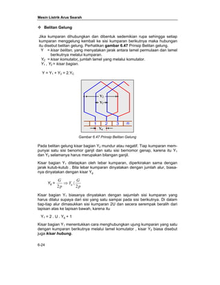 Mesin Listrik Arus Searah 
™ Belitan Gelung 
Jika kumparan dihubungkan dan dibentuk sedemikian rupa sehingga setiap 
kumparan menggelung kembali ke sisi kumparan berikutnya maka hubungan 
itu disebut belitan gelung. Perhatikan gambar 6.47 Prinsip Belitan gelung. 
Y = kisar belitan, yang menyatakan jarak antara lamel permulaan dan lamel 
6-24 
berikutnya melalui kumparan. 
YC = kisar komutator, jumlah lamel yang melalui komutator. 
Y1 , Y2 = kisar bagian. 
Y = Y1 + Y2 = 2.YC 
Gambar 6.47 Prinsip Belitan Gelung 
Pada belitan gelung kisar bagian Y2 mundur atau negatif. Tiap kumparan mem-punyai 
satu sisi benomor ganjil dan satu sisi bernomor genap, karena itu Y1 
dan Y2 selamanya harus merupakan bilangan ganjil. 
Kisar bagian Y1 ditetapkan oleh Iebar kumparan, diperkirakan sama dengan 
jarak kutub-kutub . Bila lebar kumparan dinyatakan dengan jumlah alur, biasa-nya 
dinyatakan dengan kisar Yg . 
Yg = 
G 
2 g 2 
Y G 
p 
p 
⇒ 〈 
Kisar bagian Y1 biasanya dinyatakan dengan sejumlah sisi kumparan yang 
harus dilalui supaya dari sisi yang satu sampai pada sisi berikutnya. Di dalam 
tiap-tiap alur dimasukkan sisi kumparan 2U dan secera serempak beralih dari 
lapisan atas ke lapisan bawah, karena itu 
Y1 = 2 . U . Yg + 1 
Kisar bagian Y1 menentukkan cara menghubungkan ujung kumparan yang satu 
dengan kumparan berikutnya melalui lamel komutator , kisar Y2 biasa disebut 
juga kisar hubung. 
 