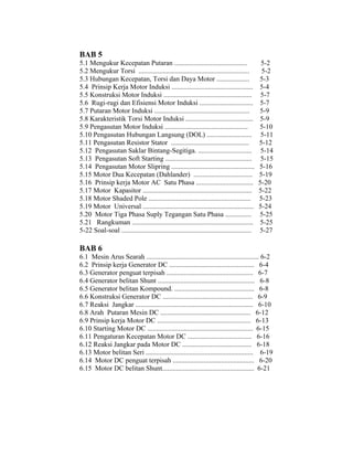 BAB 5 
5.1 Mengukur Kecepatan Putaran .......................................... 5-2 
5.2 Mengukur Torsi ................................................................ 5-2 
5.3 Hubungan Kecepatan, Torsi dan Daya Motor ................... 5-3 
5.4 Prinsip Kerja Motor Induksi ............................................... 5-4 
5.5 Konstruksi Motor Induksi ................................................... 5-7 
5.6 Rugi-rugi dan Efisiensi Motor Induksi ............................... 5-7 
5.7 Putaran Motor Induksi ....................................................... 5-9 
5.8 Karakteristik Torsi Motor Induksi ....................................... 5-9 
5.9 Pengasutan Motor Induksi ................................................ 5-10 
5.10 Pengasutan Hubungan Langsung (DOL) .......................... 5-11 
5.11 Pengasutan Resistor Stator ............................................. 5-12 
5.12 Pengasutan Saklar Bintang-Segitiga. ............................... 5-14 
5.13 Pengasutan Soft Starting .................................................. 5-15 
5.14 Pengasutan Motor Slipring ................................................ 5-16 
5.15 Motor Dua Kecepatan (Dahlander) .................................. 5-19 
5.16 Prinsip kerja Motor AC Satu Phasa ................................. 5-20 
5.17 Motor Kapasitor ............................................................... 5-22 
5.18 Motor Shaded Pole ........................................................... 5-23 
5.19 Motor Universal ................................................................ 5-24 
5.20 Motor Tiga Phasa Suply Tegangan Satu Phasa ............... 5-25 
5.21 Rangkuman ...................................................................... 5-25 
5-22 Soal-soal ........................................................................... 5-27 
BAB 6 
6.1 Mesin Arus Searah ................................................................. 6-2 
6.2 Prinsip kerja Generator DC ................................................. 6-4 
6.3 Generator penguat terpisah .................................................. 6-7 
6.4 Generator belitan Shunt ........................................................ 6-8 
6.5 Generator belitan Kompound. .............................................. 6-8 
6.6 Konstruksi Generator DC .................................................... 6-9 
6.7 Reaksi Jangkar .................................................................... 6-10 
6.8 Arah Putaran Mesin DC .................................................... 6-12 
6.9 Prinsip kerja Motor DC ...................................................... 6-13 
6.10 Starting Motor DC ............................................................. 6-15 
6.11 Pengaturan Kecepatan Motor DC ..................................... 6-16 
6.12 Reaksi Jangkar pada Motor DC ........................................ 6-18 
6.13 Motor belitan Seri .............................................................. 6-19 
6.14 Motor DC penguat terpisah ............................................... 6-20 
6.15 Motor DC belitan Shunt..................................................... 6-21 
 
