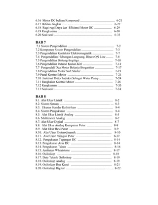 6.16 Motor DC belitan Kompound ............................................. 6-21 
6.17 Belitan Jangkar ................................................................. 6-22 
6.18 Rugi-rugi Daya dan Efisiensi Motor DC ....................... 6-29 
6.19 Rangkuman ...................................................................... 6-30 
6.20 Soal-soal ........................................................................... 6-33 
BAB 7 
7.1 Sistem Pengendalian ............................................................ 7-2 
7.2 Komponen Sistem Pengendalian ......................................... 7-3 
7.3 Pengendalian Kontaktor Elektromagnetik ........................... 7-7 
7.4 Pengendalian Hubungan Langsung, Direct ON Line ......... 7-8 
7.5 Pengendalian Bintang-Segitiga ........................................... 7-10 
7.6 Pengendalian Putaran Kanan-Kiri ...................................... 7-14 
7.7 Pengendali Dua Motor Bekerja Bergantian ........................ 7-17 
7.8 Pengendalian Motor Soft Starter ........................................ 7-19 
7.9 Panel Kontrol Motor ........................................................... 7-21 
7.10 Instalasi Motor Induksi Sebagai Water Pump .................. 7-24 
7.11 Rangkaian Kontrol Motor ................................................. 7-26 
7.12 Rangkuman ........................................................................ 7-33 
7.13 Soal-soal ............................................................................ 7-34 
BAB 8 
8.1. Alat Ukur Listrik ............................................................... 8-2 
8.2. Sistem Satuan ................................................................ .... 8-3 
8.3. Ukuran Standar Kelistrikan .............................................. 8-4 
8.4. Sistem Pengukuran ............................................................ 8-4 
8.5. Alat Ukur Listrik Analog ................................................ 8-5 
8.6. Multimeter Analog ............................................................ 8-7 
8.7. Alat Ukur Digital .............................................................. 8-7 
8.8. Alat Ukur Analog Kumparan Putar ................................ 8-8 
8.9. Alat Ukur Besi Putar ...................................................... 8-9 
8.10. Alat Ukur Elektrodinamik ............................................. 8-10 
8.11. Alat Ukur Piringan Putar ............................................. 8-12 
8.12. Pengukuran Tegangan DC .......................................... .. 8-14 
8.13. Pengukuran Arus DC ..................................................... 8-14 
8.14. Pengukuran Tahan ......................................................... . 8-16 
8.15. Jembatan Wheatstone .................................................... 8-17 
8.16. Osiloskop ...................................................................... 8-18 
8.17. Data Teknik Osiloskop .................................................. 8-19 
8.18. Osiloskop Analog .......................................................... 8-19 
8.19. Osiloskop Dua Kanal ..................................................... 8-21 
8.20. Osiloskop Digital ................................................... ……. 8-22 
 