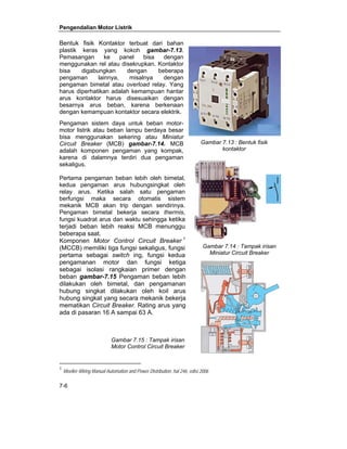 Pengendalian Motor Listrik 
Bentuk fisik Kontaktor terbuat dari bahan 
plastik keras yang kokoh gambar-7.13. 
Pemasangan ke panel bisa dengan 
menggunakan rel atau disekrupkan. Kontaktor 
bisa digabungkan dengan beberapa 
pengaman lainnya, misalnya dengan 
pengaman bimetal atau overload relay. Yang 
harus diperhatikan adalah kemampuan hantar 
arus kontaktor harus disesuaikan dengan 
besarnya arus beban, karena berkenaan 
dengan kemampuan kontaktor secara elektrik. 
Pengaman sistem daya untuk beban motor-motor 
7-6 
listrik atau beban lampu berdaya besar 
bisa menggunakan sekering atau Miniatur 
Circuit Breaker (MCB) gambar-7.14. MCB 
adalah komponen pengaman yang kompak, 
karena di dalamnya terdiri dua pengaman 
sekaligus. 
Pertama pengaman beban lebih oleh bimetal, 
kedua pengaman arus hubungsingkat oleh 
relay arus. Ketika salah satu pengaman 
berfungsi maka secara otomatis sistem 
mekanik MCB akan trip dengan sendirinya. 
Pengaman bimetal bekerja secara thermis, 
fungsi kuadrat arus dan waktu sehingga ketika 
terjadi beban lebih reaksi MCB menunggu 
beberapa saat. 
Komponen Motor Control Circuit Breaker 1 
(MCCB) memiliki tiga fungsi sekaligus, fungsi 
pertama sebagai switch ing, fungsi kedua 
pengamanan motor dan fungsi ketiga 
sebagai isolasi rangkaian primer dengan 
beban gambar-7.15 Pengaman beban lebih 
dilakukan oleh bimetal, dan pengamanan 
hubung singkat dilakukan oleh koil arus 
hubung singkat yang secara mekanik bekerja 
mematikan Circuit Breaker. Rating arus yang 
ada di pasaran 16 A sampai 63 A. 
Gambar 7.13 : Bentuk fisik 
1 Moeller-Wiring Manual Automation and Power Distribution, hal 246, edisi 2006 
kontaktor 
Gambar 7.14 : Tampak irisan 
Miniatur Circuit Breaker 
Gambar 7.15 : Tampak irisan 
Motor Control Circuit Breaker 
 