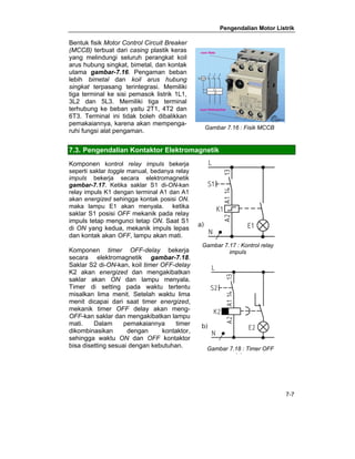 Pengendalian Motor Listrik 
7-7 
Bentuk fisik Motor Control Circuit Breaker 
(MCCB) terbuat dari casing plastik keras 
yang melindungi seluruh perangkat koil 
arus hubung singkat, bimetal, dan kontak 
utama gambar-7.16. Pengaman beban 
lebih bimetal dan koil arus hubung 
singkat terpasang terintegrasi. Memiliki 
tiga terminal ke sisi pemasok listrik 1L1, 
3L2 dan 5L3. Memiliki tiga terminal 
terhubung ke beban yaitu 2T1, 4T2 dan 
6T3. Terminal ini tidak boleh dibalikkan 
pemakaiannya, karena akan mempenga-ruhi 
fungsi alat pengaman. 
Gambar 7.16 : Fisik MCCB 
7.3. Pengendalian Kontaktor Elektromagnetik 
Komponen kontrol relay impuls bekerja 
seperti saklar toggle manual, bedanya relay 
impuls bekerja secara elektromagnetik 
gambar-7.17. Ketika saklar S1 di-ON-kan 
relay impuls K1 dengan terminal A1 dan A1 
akan energized sehingga kontak posisi ON. 
maka lampu E1 akan menyala. ketika 
saklar S1 posisi OFF mekanik pada relay 
impuls tetap mengunci tetap ON. Saat S1 
di ON yang kedua, mekanik impuls lepas 
dan kontak akan OFF, lampu akan mati. 
Komponen timer OFF-delay bekerja 
secara elektromagnetik gambar-7.18. 
Saklar S2 di-ON-kan, koil timer OFF-delay 
K2 akan energized dan mengakibatkan 
saklar akan ON dan lampu menyala. 
Timer di setting pada waktu tertentu 
misalkan lima menit. Setelah waktu lima 
menit dicapai dari saat timer energized, 
mekanik timer OFF delay akan meng- 
OFF-kan saklar dan mengakibatkan lampu 
mati. Dalam pemakaiannya timer 
dikombinasikan dengan kontaktor, 
sehingga waktu ON dan OFF kontaktor 
bisa disetting sesuai dengan kebutuhan. 
Gambar 7.17 : Kontrol relay 
impuls 
Gambar 7.18 : Timer OFF 
d l 
 