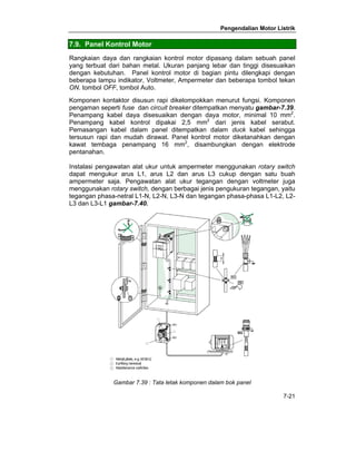 Pengendalian Motor Listrik 
7.9. Panel Kontrol Motor 
Rangkaian daya dan rangkaian kontrol motor dipasang dalam sebuah panel 
yang terbuat dari bahan metal. Ukuran panjang lebar dan tinggi disesuaikan 
dengan kebutuhan. Panel kontrol motor di bagian pintu dilengkapi dengan 
beberapa lampu indikator, Voltmeter, Ampermeter dan beberapa tombol tekan 
ON. tombol OFF, tombol Auto. 
Komponen kontaktor disusun rapi dikelompokkan menurut fungsi. Komponen 
pengaman seperti fuse dan circuit breaker ditempatkan menyatu gambar-7.39. 
Penampang kabel daya disesuaikan dengan daya motor, minimal 10 mm2. 
Penampang kabel kontrol dipakai 2,5 mm2 dari jenis kabel serabut. 
Pemasangan kabel dalam panel ditempatkan dalam duck kabel sehingga 
tersusun rapi dan mudah dirawat. Panel kontrol motor diketanahkan dengan 
kawat tembaga penampang 16 mm2, disambungkan dengan elektrode 
pentanahan. 
Instalasi pengawatan alat ukur untuk ampermeter menggunakan rotary switch 
dapat mengukur arus L1, arus L2 dan arus L3 cukup dengan satu buah 
ampermeter saja. Pengawatan alat ukur tegangan dengan voltmeter juga 
menggunakan rotary switch, dengan berbagai jenis pengukuran tegangan, yaitu 
tegangan phasa-netral L1-N, L2-N, L3-N dan tegangan phasa-phasa L1-L2, L2- 
L3 dan L3-L1 gambar-7.40. 
7-21 
Gambar 7.39 : Tata letak komponen dalam bok panel 
 