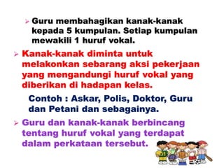  Guru membahagikan kanak-kanak
kepada 5 kumpulan. Setiap kumpulan
mewakili 1 huruf vokal.
 Kanak-kanak diminta untuk
melakonkan sebarang aksi pekerjaan
yang mengandungi huruf vokal yang
diberikan di hadapan kelas.
Contoh : Askar, Polis, Doktor, Guru
dan Petani dan sebagainya.
 Guru dan kanak-kanak berbincang
tentang huruf vokal yang terdapat
dalam perkataan tersebut.
 