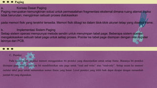 Paging
a. Konsep Dasar Paging
Paging merupakan kemungkinan solusi untuk permasalahan fragmentasi eksternal dimana ruang alamat logika
tidak berurutan; mengijinkan sebuah proses dialokasikan
pada memori fisik yang terakhir tersedia. Memori fisik dibagi ke dalam blok-blok ukuran tetap yang disebut frame.
b. Implementasi Sistem Paging
Setiap sistem operasi mempunyai metode sendiri untuk menyimpan tabel page. Beberapa sistem operasi
mengalokasikan sebuah tabel page untuk setiap proses. Pointer ke tabel page disimpan dengan nilai register
lainnya dari PCB.
C. Proteksi
Pada model page, proteksi memori menggunakan bit proteksi yang diasosiasikan untuk setiap frame. Biasanya bit proteksi
disimpan pada tabel page. Satu bit mendifinisikan satu page untuk “read and write” atau “read-only”. Setiap acuan ke memori
melalui tabel page untuk menemukan nomor frame yang benar. Level proteksi yang lebih baik dapat dicapai dengan menambah
jumlah bit yang digunakan.
 