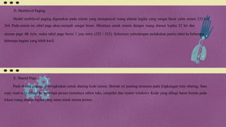 D. Multilevel Paging
Model multilevel paging digunakan pada sistem yang mempunyai ruang alamat logika yang sangat besar yaitu antara 232 s/d
264. Pada sistem ini, tabel page akan menjadi sangat besar. Misalnya untuk sistem dengan ruang alamat logika 32 bit dan
ukuran page 4K byte, maka tabel page berisi 1 juta entry (232 / 212). Solusinya yaitudengan melakukan partisi tabel ke beberapa
beberapa bagian yang lebih kecil.
E. Shared Page
Pada skema paging, dimungkinkan untuk sharing kode umum. Bentuk ini penting terutama pada lingkungan time sharing. Satu
copy read-only dibagi ke beberapa proses (misalnya editor teks, compiler dan sistem window). Kode yang dibagi harus berada pada
lokasi ruang alamat logika yang sama untuk semua proses.
 