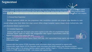 —SOMEONE FAMOUS
Segmentasi
Segmentasi adalah skema manajemen memori yang memungkinkan user untuk melihat memori tersebut. Ruang alamat logika adalah
kumpulan segmen. Setiap segmenmempunyai nama dan panjang. Spesifikasi alamat berupa nama segmen dan offset. Segment diberi
nomor dan disebut dengan nomor segmen (bukan nama segmen) atau segment number. Segmen dibentuk secara otomatis oleh compiler.
A. Konsep Dasar Segmentasi
Konsep segmentasi adalah user atau programmer tidak memikirkan sejumlah rutin program yang dipetakan ke main
memori sebagai array linier dalam byte tetapi memori dilihat sebagai kumpulan segmen dengan ukuran berbeda-beda, tidak
perlu berurutan diantara segment tersebut.
B. Arsitektur Segmentasi
Alamat logika terdiri dari dua bagian yaitu nomor segmen (s) dan offset (d) yangdituliskan dengan .
Pemetaan alamat logika ke alamat fisik menggunakan tabel segmen (segmenttable), terdiri dari :
 Segmen basis (base) berisi alamat fisik awal
 Segmen limit merupakan panjang segmen Seperti tabel page, tabel segmendapat berupa register atau memori
berkecepatan tinggi.

Segment-table base register (STBR) digunakan untuk menyimpan alamat yang menunjuk ke segment table.
 Segment-table length register (STLR) digunakan untuk menyimpan nilai jumlah segmen yang digunakan program.
 Untuk alamat logika (s, d), pertama diperiksa apakah segment number s legal (s < STLR), kemudian tambahkan segment
number ke STBR, alamat hasil (STBR + s) ke memori dari segment table.
 