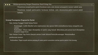  Multiprogramming Dengan Pemartisian StatisTerbagi dua :
o Pemartisian menjadi partisi-partisi berukuran sama, yaitu ukuran semuapartisi memori adalah sama
o Pemartisian menjadi partisi-partisi berukuran berbeda, yaitu ukuransemua partisi memori adalah
berbeda.
Strategi Penempatan Program Ke Partisi
 Satu Antrian Tunggal Untuk Semua Partisi
Keuntungan : Lebih fleksibel serta implementasi dan operasi lebih minimalkarena hanya mengelola satu
antrian.
Kelemahan : Proses dapat ditempatkan di partisi yang banyak diboroskan,yaitu proses kecil ditempatkan
di partisi sangat besar.
 Satu Antrian Untuk Tiap Partisi (banyak antrian Untuk Seluruh Partisi)Keuntungan: Meminimalkan
pemborosan memori
Kelemahan: Dapat terjadi antrian panjang di suatu partisi sementara antrian partisi-partisi lain kosong
 