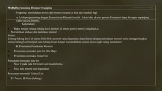 Multiprogramming Dengan Swapping
Swapping: pemindahan proses dari memori utama ke disk dan kembali lagi.
A. Multiprogramming dengan Pemartisisan DinamisJumlah , lokasi dan ukuran proses di memori dapat beragam sepanjang
waktu secara dinamis.
Kelemahan:
 Dapat terjadi lubang-lubang kecil memori di antara partisi-partisi yangdipakai.
• Merumitkan alokasi dan dealokasi memori
Solusi:
Lubang-lubang kecil di antara blok-blok memori yang digunakan dapatdiatasi dengan pemadatan memori yaitu menggabungkan
semua lubang kecilmenjadi satu lubang besar dengan memindahkan semua proses agar saling berdekatan
B. Pencatatan Pemakaian Memori
 Pencatatan memakai peta bit (Bit Map)
 Pencatatan memakai linked list
Pencatatan memakai peta bit
 Nilai 0 pada peta bit berarti unit masih bebas
 Nilai satu berarti unit digunakan
Pencatatan memakai Linked List
• P= Proses, H=Hole (lubang)
 