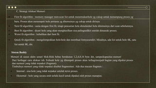 C. Strategi Alokasi Memori
 First fit algorithm : memory manager men-scan list untuk menemukanhole yg cukup untuk menampung proses yg
baru. Proses akan menempati hole pertama yg ditemuinya yg cukup untuk dirinya.
 Next fit algorithm : sama dengan first fit, tetapi pencarian hole dimulaidari hole ditemuinya dari scan sebelumnya.
 Best fit algorithm : dicari hole yang akan menghasilkan sisa palingsedikit setelah dimasuki proses.
 Worst fit algorithm : kebalikan dari best fit.
 Quick fit algorithm : mengelompokkan hole-hole dan membuat listnyasendiri. Misalnya, ada list untuk hole 4K, satu
list untuk 8K, dst.
Sistem Buddy
Memori di susun dalm senari blok-blok bebas berukuran 1,2,4,8,16 byte dst, sampaikapasitas memori.
Dari berbagai cara alokasi tsb. Sebuah hole yg ditempati proses akan terbagimenjadi bagian yang dipakai proses
dan memori yang tidak terpakai (fragmen).
Timbulnya memori yang tidak terpakai disebut fragmentasi. Ada dua macam fragmen :
 Internal : sisa hole yang tidak terpakai setelah terisi proses.
 Eksternal : hole yang secara utuh terlalu kecil untuk dipakai oleh proses manapun.
 