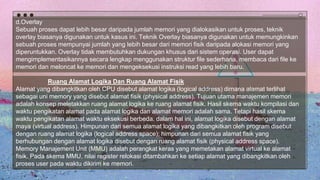 d.Overlay
Sebuah proses dapat lebih besar daripada jumlah memori yang dialokasikan untuk proses, teknik
overlay biasanya digunakan untuk kasus ini. Teknik Overlay biasanya digunakan untuk memungkinkan
sebuah proses mempunyai jumlah yang lebih besar dari memori fisik daripada alokasi memori yang
diperuntukkan. Overlay tidak membutuhkan dukungan khusus dari sistem operasi. User dapat
mengimplementasikannya secara lengkap menggunakan struktur file sederhana, membaca dari file ke
memori dan meloncat ke memori dan mengeksekusi instruksi read yang lebih baru.
Ruang Alamat Logika Dan Ruang Alamat Fisik
Alamat yang dibangkitkan oleh CPU disebut alamat logika (logical address) dimana alamat terlihat
sebagai uni memory yang disebut alamat fisik (physical address). Tujuan utama manajemen memori
adalah konsep meletakkan ruang alamat logika ke ruang alamat fisik. Hasil skema waktu kompilasi dan
waktu pengikatan alamat pada alamat logika dan alamat memori adalah sama. Tetapi hasil skema
waktu pengikatan alamat waktu eksekusi berbeda. dalam hal ini, alamat logika disebut dengan alamat
maya (virtual address). Himpunan dari semua alamat logika yang dibangkitkan oleh program disebut
dengan ruang alamat logika (logical address space); himpunan dari semua alamat fisik yang
berhubungan dengan alamat logika disebut dengan ruang alamat fisik (physical address space).
Memory Manajement Unit (MMU) adalah perangkat keras yang memetakan alamat virtual ke alamat
fisik. Pada skema MMU, nilai register relokasi ditambahkan ke setiap alamat yang dibangkitkan oleh
proses user pada waktu dikirim ke memori.
 