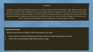 Swapping
Swapping merupakan pemindahan proses dari memori utama ke disk dan kembali lagi. Sebuah proses harus
berada di memori untuk dieksekusi. Proses juga dapat ditukar (swap) sementara keluar memori ke backing
store dan kemudian dibawa kembali ke memori untuk melanjutkan eksekusi. Backing store berupa disk besar
dengan kecepatan tinggi yang cukup untuk meletakkan copy dari semua memory image untuk semua user,
sistem juga harus menyediakan akses langsung ke memory image tersebut.
Alokasi Berurutan
Memori utama biasanya dibagi ke dalam dua partisi yaitu untuk
 Sistem operasi biasanya diletakkan pada alamat memori rendah denganvektor interupsi
 Proses user yang diletakkan pada alamat memori tinggi.
 