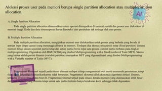Alokasi proses user pada memori berupa single partition allocation atau multiplepartition
allocation.
A. Single Partition Allocation
Pada single partition allocation diasumsikan sistem operasi ditempatkan di memori rendah dan proses user dieksekusi di
memori tinggi. Kode dan data sistemoperasi harus diproteksi dari perubahan tak terduga oleh user proses.
B. Multiple Partition Allocation
Pada multiple partition allocation, mengijinkan memori user dialokasikan untuk proses yang berbeda yang berada di
antrian input (input queue) yang menunggu dibawa ke memori. Terdapat dua skema yaitu partisi tetap (fixed partition) dimana
memori dibagi dalam sejumlah partisi tetap dan setiap partisi berisi tepat satu proses. Jumlah partisi terbatas pada tingkat
multiprogramming. Digunakan oleh IBM OS/360 yang disebut Multiprogramming with a Fixed numberof Task (MFT). Skema
yang kedua adalah partisi dinamis (variable partition) merupakan MFT yang digeneralisasi yang disebut Multiprogramming
with a Variable number of Tasks (MVT).
C. Fragmentasi
Fragmentasi Eksternal terjadi pada situasi dimana terdapat cukup ruangmemori total untuk memenuhi permintaan, tetapi
tidak dapat langsung dialokasikankarena tidak berurutan. Fragmentasi eksternal dilakukan pada algoritma alokasi dinamis,
terutama strategi first-fit dan best-fit. Fragmentasi Internal terjadi pada situasi dimana memori yang dialokasikan lebih besar
dari pada memori yang diminta tetapi untuk satu partisi tertentu hanya berukuran kecil sehingga tidak digunakan.
 
