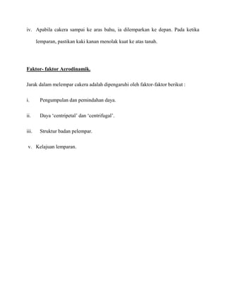 iv. Apabila cakera sampai ke aras bahu, ia dilemparkan ke depan. Pada ketika

       lemparan, pastikan kaki kanan menolak kuat ke atas tanah.




Faktor- faktor Aerodinamik.

Jarak dalam melempar cakera adalah dipengaruhi oleh faktor-faktor berikut :


i.      Pengumpulan dan pemindahan daya.


ii.     Daya ‘centripetal’ dan ‘centrifugal’.


iii.    Struktur badan pelempar.


 v. Kelajuan lemparan.
 