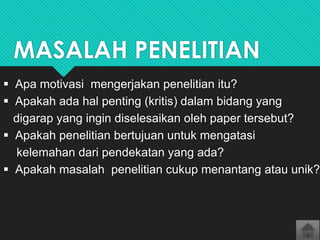 MASALAH PENELITIAN
 Apa motivasi mengerjakan penelitian itu?
 Apakah ada hal penting (kritis) dalam bidang yang
digarap yang ingin diselesaikan oleh paper tersebut?
 Apakah penelitian bertujuan untuk mengatasi
kelemahan dari pendekatan yang ada?
 Apakah masalah penelitian cukup menantang atau unik?

 