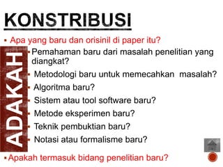 ADAKAH

 Apa yang baru dan orisinil di paper itu?
 Pemahaman baru dari masalah penelitian yang

diangkat?
 Metodologi baru untuk memecahkan masalah?
 Algoritma baru?
 Sistem atau tool software baru?
 Metode eksperimen baru?
 Teknik pembuktian baru?

 Notasi atau formalisme baru?

 Apakah termasuk bidang penelitian baru?

 